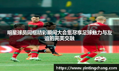 明星球员同框精彩瞬间大合集尽享足球魅力与友谊的完美交融
